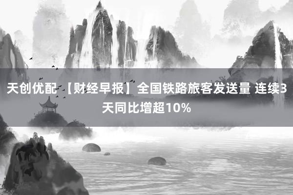 天创优配 【财经早报】全国铁路旅客发送量 连续3天同比增超10%
