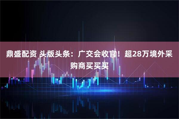 鼎盛配资 头版头条：广交会收官！超28万境外采购商买买买