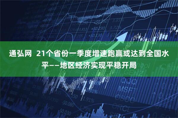 通弘网  21个省份一季度增速跑赢或达到全国水平——地区经济实现平稳开局
