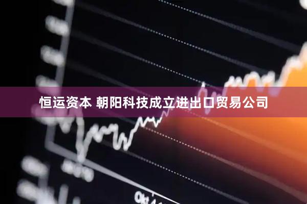 恒运资本 朝阳科技成立进出口贸易公司