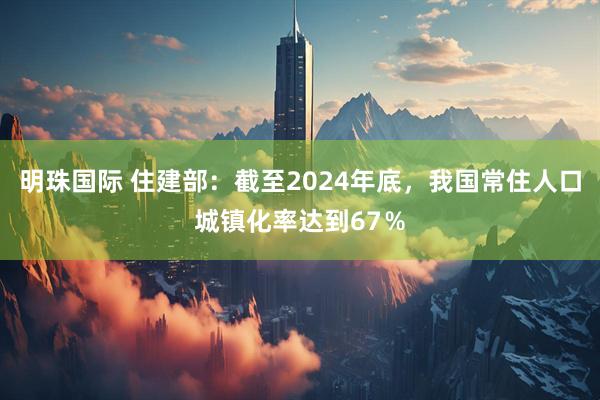 明珠国际 住建部：截至2024年底，我国常住人口城镇化率达到67％