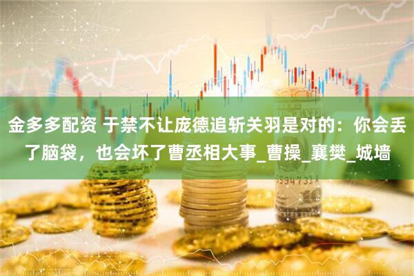 金多多配资 于禁不让庞德追斩关羽是对的：你会丢了脑袋，也会坏了曹丞相大事_曹操_襄樊_城墙