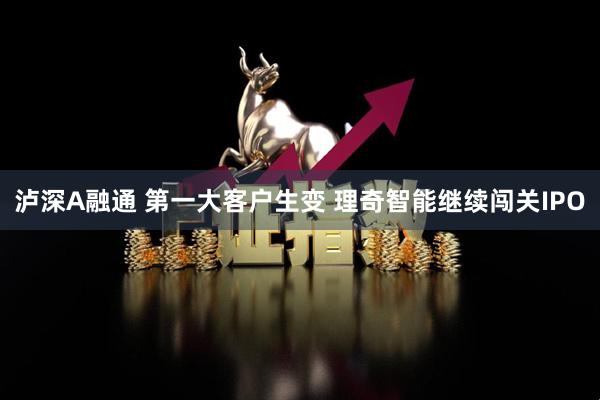 泸深A融通 第一大客户生变 理奇智能继续闯关IPO