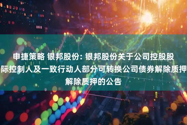 申捷策略 银邦股份: 银邦股份关于公司控股股东、实际控制人及一致行动人部分可转换公司债券解除质押的公告