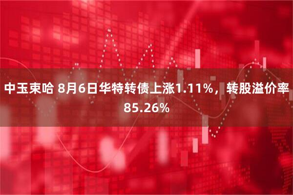 中玉束哈 8月6日华特转债上涨1.11%，转股溢价率85.26%