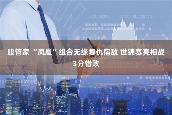 股管家 “凤凰”组合无缘复仇宿敌 世锦赛亮相战3分惜败