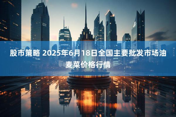 股市策略 2025年6月18日全国主要批发市场油麦菜价格行情
