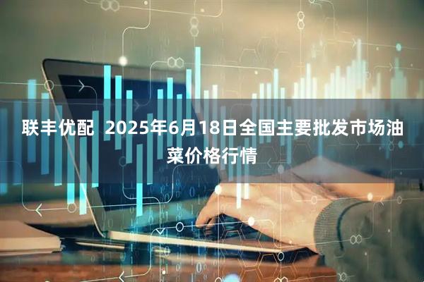联丰优配  2025年6月18日全国主要批发市场油菜价格行情